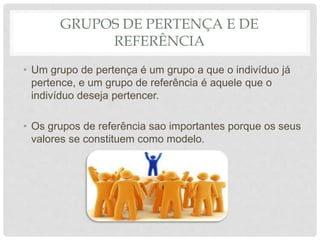 GRUPOS DE PERTENÇA E DE
REFERÊNCIA
• Um grupo de pertença é um grupo a que o indivíduo já
pertence, e um grupo de referência é aquele que o
indivíduo deseja pertencer.
• Os grupos de referência sao importantes porque os seus
valores se constituem como modelo.
 