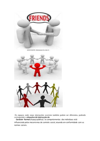 Os espaços onde essas interacções ocorrem também podem ser diferentes, podendo
corresponder a situações de interacção de:
Carácter formal (espaço público) os comportamentos dos indivíduos está
influenciado pelos mecanismos de controlo social, atuando em conformidade com as
normas sociais.
 