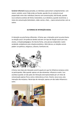 Carácter informal (espaço privado), os indivíduos apresentam comportamentos com
menor controlo social. Pode ainda ser focada, quando há um contacto visual
propositado entre dois indivíduos (mesmo sem comunicação); não focada, quando
esse contacto acontece de forma involuntária; ou à distância, quando recorremos a
meios de comunicação (telemóveis, redes sociais, chats, …) para comunicarmos com os
outros.
AS FORMAS DE INTERCÇÃO SOCIAL
A interação assume formas diferentes. A forma que a interação social assume chama-
se relação social. Um professor dando aula tem um tipo de relação social com seus
alunos, a relação pedagógica. Da mesma forma, uma pessoa comprando e outro
vendendo estabelecemuma relação econômica. Além dessas, as relações sociais
podem ser políticas, religiosas, culturais, familiares etc.
A forma mais típica de interação social é aquela em que há influência recíproca entre
os participantes. Mas quando apenas um dos elementos influencia o outro. Isso
acontece quando um dos polos de interação está representado por um meio de
comunicação apenas físico, como a televisão ou o livro. Ocorre, nesse caso, uma
interação não recíproca. Neste tipo de interação, apenas um dos lados influencia o
outro.
 