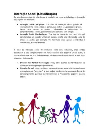 Interação Social (Classificação)
De acordo com o tipo de relação que é estabelecida entre os individuos, a interação
social pode ter dois tipos:
 Interação Social Recíproca: Este tipo de interação dá-se quando há
interação direta entre ambas as partes, que podem ser, pessoas ou grupos.
Neste caso, ambas as partes influenciam e determinam os
comportamentos sociais, por exemplo: uma conversa com amigos.
 Interação Social Não-Recíproca: Este tipo de interação, tem como principal
característica um caracter unilateral, ou seja, não há uma intervenção social de
ambas as partes, por exemplo: Ver televisão, onde apenas o individuo é
influenciado, e não a televisão.
A base da interação social desenvolve-se entre dois individuos, onde ambos
estruturam o seu comportamento em função daquilo que esperam um do outro, o
conhecimento que os dois intervenientes absorvem um do outro levará a dois tipos
diferentes de interação:
 Situação não formal de interação social, isto é quando os indivíduos não se
conhecem e interagem pela primeira vez.
 Situação formal, isto é, ambas as partes estruturam a sua ação de acordo com
um conjunto de “pressões” a que ambos obedecem, há uma certa forma de
constrangimento que leva os intervenientes a ‘’representar papéis’’. (papéis
sociais)
 