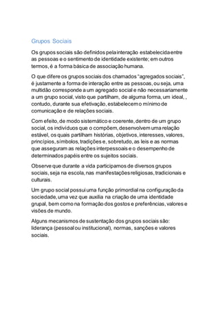 Grupos Sociais
Os grupos sociais são definidos pelainteração estabelecidaentre
as pessoas e o sentimento de identidade existente; em outros
termos,é a forma básica de associação humana.
O que difere os grupos sociais dos chamados “agregados sociais”,
é justamente a forma de interação entre as pessoas,ou seja, uma
multidão corresponde a um agregado social e não necessariamente
a um grupo social, visto que partilham, de alguma forma, um ideal, ,
contudo, durante sua efetivação,estabelecemo mínimo de
comunicação e de relações sociais.
Com efeito,de modo sistemático e coerente,dentro de um grupo
social, os indivíduos que o compõem,desenvolvem uma relação
estável, os quais partilham histórias, objetivos,interesses,valores,
princípios,símbolos,tradições e, sobretudo,as leis e as normas
que asseguram as relações interpessoais e o desempenho de
determinados papéis entre os sujeitos sociais.
Observe que durante a vida participamos de diversos grupos
sociais,seja na escola,nas manifestaçõesreligiosas,tradicionais e
culturais.
Um grupo social possuiuma função primordial na configuração da
sociedade,uma vez que auxilia na criação de uma identidade
grupal, bem como na formação dos gostos e preferências,valores e
visões de mundo.
Alguns mecanismos de sustentação dos grupos sociais são:
liderança (pessoalou institucional), normas, sanções e valores
sociais.
 