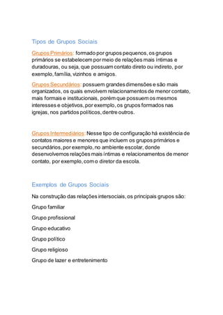 Tipos de Grupos Sociais
Grupos Primários: formado por grupos pequenos,os grupos
primários se estabelecem pormeio de relações mais íntimas e
duradouras, ou seja, que possuam contato direto ou indireto, por
exemplo,família, vizinhos e amigos.
Grupos Secundários: possuem grandesdimensões e são mais
organizados, os quais envolvem relacionamentos de menor contato,
mais formais e institucionais, porém que possuem os mesmos
interesses e objetivos,por exemplo,os grupos formados nas
igrejas, nos partidos políticos,dentre outros.
Grupos Intermediários:Nesse tipo de configuração há existência de
contatos maiores e menores que incluem os grupos primários e
secundários,por exemplo,no ambiente escolar, donde
desenvolvemos relações mais íntimas e relacionamentos de menor
contato, por exemplo,com o diretor da escola.
Exemplos de Grupos Sociais
Na construção das relações intersociais,os principais grupos são:
Grupo familiar
Grupo profissional
Grupo educativo
Grupo político
Grupo religioso
Grupo de lazer e entretenimento
 