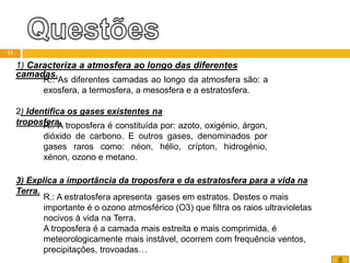 1) Caracteriza a atmosfera ao longo das diferentes
camadas.
11
R.: As diferentes camadas ao longo da atmosfera são: a
exosfera, a termosfera, a mesosfera e a estratosfera.
2) Identifica os gases existentes na
troposfera.R.: A troposfera é constituída por: azoto, oxigénio, árgon,
dióxido de carbono. E outros gases, denominados por
gases raros como: néon, hélio, crípton, hidrogénio,
xénon, ozono e metano.
3) Explica a importância da troposfera e da estratosfera para a vida na
Terra.
R.: A estratosfera apresenta gases em estratos. Destes o mais
importante é o ozono atmosférico (O3) que filtra os raios ultravioletas
nocivos à vida na Terra.
A troposfera é a camada mais estreita e mais comprimida, é
meteorologicamente mais instável, ocorrem com frequência ventos,
precipitações, trovoadas…
 