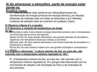 12
4) Ao atravessar a atmosfera, parte da energia solar
perde-se.
Explica como.R.: Parte da energia solar perde-se por absorção(processo de
transformação de energia luminosa em energia térmica), por difusão(
dispersão da radiação solar em todas as direcções) e por reflexão(
mudança da radiação solar ao incidirem em qualquer corpo).
5) Observa a figura 4 e o quadro.
5.1) Descreve a variação da temperatura ao longo
do dia.R.: Durante a noite: A terra liberta a energia absorvida durante a dia e a temperatura
vai diminuindo até ao sol do dia seguinte.
Nascer do Sol: Os raios solares atravessam uma grande extensão da atmosfera e
regista-se uma temperatura baixa que começo a aumentar.
Meio-dia solar: Os raios solares atravessam uma menos extensão da atmosfera e a
temperatura é elevada.
Pôr do Sol: Os raios solares incidem com uma grande inclinação e a temperatura
diminui.
5.2) Explica a afirmação “ a altura máxima do Sol, ao meio-dia, não
coincide com a temperatura máxima registada às 14h”.
R.: A temperatura máxima do Sol, ao meio dia, não coincide com a
temperatura máxima registada às 14 h porque está relacionado com os
movimentos de rotação e de translação da Terra e da inclinação do
eixo terrestre.
 