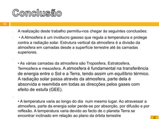 o A realização deste trabalho permitiu-nos chegar às seguintes conclusões:
o • A Atmosfera é um invólucro gasoso que regula a temperatura e protege
contra a radiação solar. Estrutura vertical da atmosfera é a divisão da
atmosfera em camadas desde a superfície terrestre até às camadas
superiores.
o
• As várias camadas da atmosfera são Troposfera, Estratosfera,
Termosfera e mesosfera. A atmosfera é fundamental na transferência
de energia entre o Sol e a Terra, tendo assim um equilíbrio térmico.
A radiação solar passa através da atmosfera, parte dela é
absorvida e reemitida em todas as direcções pelos gases com
efeito de estufa (GEE).
o
• A temperatura varia ao longo do dia num mesmo lugar. Ao atravessar a
atmosfera, parte da energia solar perde-se por absorção, por difusão e por
reflexão. A temperatura varia devido ao facto de o planeta Terra se
encontrar inclinado em relação ao plano da órbita terrestre
13
 