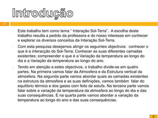 o Este trabalho tem como tema “ Interação Sol-Terra”. A escolha deste
trabalho resulta a pedido da professora e do nosso interesse em conhecer
e explorar os diversos conceitos da Interação Sol-Terra.
o Com esta pesquisa desejamos atingir os seguintes objectivos: conhecer o
que é a interacção do Sol-Terra; Conhecer as suas diferentes camadas
existentes; compreender o que é a Variação da temperatura ao longo do
dia e a Variação da temperatura ao longo do ano.
o Tendo em atenção a estes objectivos, o trabalho divide-se em quatro
partes. Na primeira vamos falar da Atmosfera e da Estrutura vertical da
atmosfera. Na segunda parte vamos abordar quais as camadas existentes
na estrutura da atmosfera e as suas definições, vamos também falar do
equilíbrio térmico e dos gases com feito de estufa. Na terceira parte vamos
falar sobre a variação da temperatura da atmosfera ao longo do dia e das
suas consequências. E na quarta parte vamos abordar a variação da
temperatura ao longo do ano e das suas consequências.
3
 