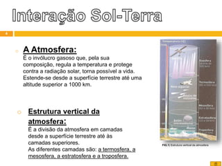 o A Atmosfera:
É o invólucro gasoso que, pela sua
composição, regula a temperatura e protege
contra a radiação solar, torna possível a vida.
Estende-se desde a superfície terrestre até uma
altitude superior a 1000 km.
o Estrutura vertical da
atmosfera:
É a divisão da atmosfera em camadas
desde a superfície terrestre até às
camadas superiores.
As diferentes camadas são: a termosfera, a
mesosfera, a estratosfera e a troposfera.
FIG.1| Estrutura vertical da atmosfera
4
 