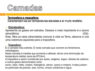 o Termosfera e mesosfera:
Caracterizam-se por temperaturas elevadas e ar muito rarefeito.
o Estratosfera:
Apresenta os gases em estratos. Desses o mais importante é o ozono
atmosférico (O3).
Este, filtra os raios ultravioletas nocivos à vida na Terra, absorve e cria
uma cobertura aquecida para a troposfera.
o Troposfera:
É a camada mais estreita. É nesta camada que ocorrem os fenómenos
metrológicos.
Nesta camada à medida que aumenta a altitude, dá-se uma diminuição da
temperatura média( cerca de 6ºC/km).
A troposfera é assim constituída por azoto, oxigénio, árgon, dióxido de carbono
e outros gases denominados raros
como, néon, hélio, crípton, hidrogénio, xénon, ozono e metano. A eles juntam-
se partículas de poeiras, sais, fumos, cinzas vulcânicas e água.
5
o Termosfera e mesosfera:
Caracterizam-se por temperaturas elevadas e ar muito rarefeito.
 