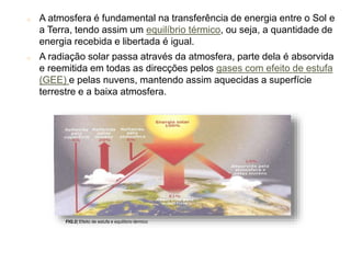 o A atmosfera é fundamental na transferência de energia entre o Sol e
a Terra, tendo assim um equilíbrio térmico, ou seja, a quantidade de
energia recebida e libertada é igual.
o A radiação solar passa através da atmosfera, parte dela é absorvida
e reemitida em todas as direcções pelos gases com efeito de estufa
(GEE) e pelas nuvens, mantendo assim aquecidas a superfície
terrestre e a baixa atmosfera.
FIG.2| Efeito de estufa e equilíbrio térmico
6
 