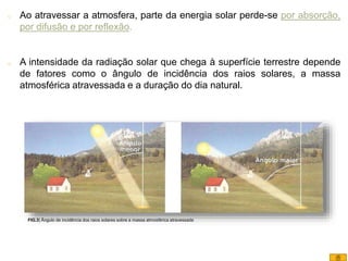 o Ao atravessar a atmosfera, parte da energia solar perde-se por absorção,
por difusão e por reflexão.
o A intensidade da radiação solar que chega à superfície terrestre depende
de fatores como o ângulo de incidência dos raios solares, a massa
atmosférica atravessada e a duração do dia natural.
FIG.3| Ângulo de incidência dos raios solares sobre a massa atmosférica atravessada
8
 