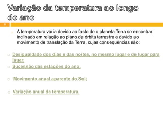 o A temperatura varia devido ao facto de o planeta Terra se encontrar
inclinado em relação ao plano da órbita terrestre e devido ao
movimento de translação da Terra, cujas consequências são:
o Desigualdade dos dias e das noites, no mesmo lugar e de lugar para
lugar;
o Sucessão das estações do ano;
o Movimento anual aparente do Sol;
o Variação anual da temperatura.
9
 