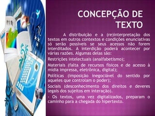 CONCEPÇÃO DE TEXTOA distribuição e a (re)interpretação dos textos em outros contextos e condições enunciativas só serão possíveis se seus acessos não forem interditados. A interdição poderá acontecer por várias razões. Algumas delas são:Restrições intelectuais (analfabetismo);Materiais (falta de recursos físicos e de acesso à mídia impressa, eletrônica, digital);Políticas (imposição inegociável do sentido por aqueles que controlam o poder);Sociais (desconhecimento dos direitos e deveres legais dos sujeitos em interação).- Os textos, uma vez digitalizados, preparam o caminho para a chegada do hipertexto.