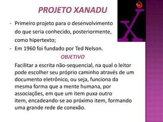 Projeto XanaduPrimeiro projeto para o desenvolvimento  	do que seria conhecido, posteriormente, 	como hipertexto;Em 1960 foi fundado por Ted Nelson.OBJETIVO	Facilitar a escrita não-sequencial, na qual o leitor pode escolher seu próprio caminho através de um documento eletrônico, ou seja, funciona da mesma forma que a mente humana, por associações, em que um item puxa outro item, encadeando-se ao próximo item, formando uma grande rede de conexão.