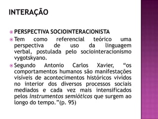 INTERAÇÃOPERSPECTIVA SOCIOINTERACIONISTATem como referencial teórico uma perspectiva de uso da linguagem verbal, postulada pelo sociointeracionismo vygotskyano.Segundo Antonio Carlos Xavier, “os comportamentos humanos são manifestações visíveis de acontecimentos históricos vividos no interior dos diversos processos sociais mediados e cada vez mais intensificados pelos instrumentos semióticos que surgem ao longo do tempo.”(p. 95)