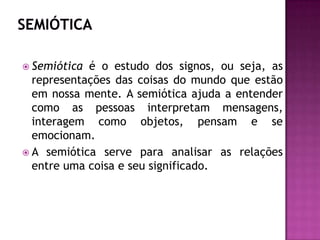 SEMIÓTICASemiótica é o estudo dos signos, ou seja, as representações das coisas do mundo que estão em nossa mente. A semiótica ajuda a entender como as pessoas interpretam mensagens, interagem como objetos, pensam e se emocionam.A semiótica serve para analisar as relações entre uma coisa e seu significado.