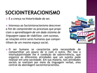 SOCIOINTERACIONISMOÉ a crença na historicidade do ser. Interessa ao Sociointeracionismo descrever a fim de compreender os processos que propi-ciam a aprendizagem de um dado sistema de linguagem capaz de viabilizar, com sucesso, as relações entre seres humanos que compar-tilham de um mesmo espaço social.O ser humano se caracteriza pela necessidade de compartilhar um pouco de si com o outro. Por isso a intersubjetividade lhe é condição de sobrevivência, que organiza as diferentes atividades que um sujeito pode realizar em uma sociedade. Em sua maioria, tais atividades sociais se realizam por meio da linguagem verbal, eixo central da abordagem sociointeracionista.