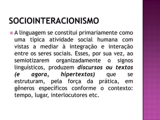 SOCIOINTERACIONISMOA linguagem se constitui primariamente como uma típica atividade social humana com vistas a mediar à integração e interação entre os seres sociais. Esses, por sua vez, ao semiotizarem organizadamente o signos linguísticos, produzemdiscursos ou textos (e agora, hipertextos) que se estruturam, pela força da prática, em gêneros específicos conforme o contexto: tempo, lugar, interlocutores etc.