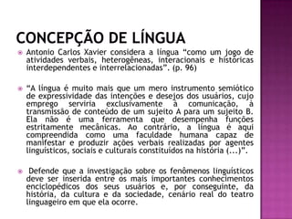 CONCEPÇÃO DE LÍNGUAAntonio Carlos Xavier considera a língua “como um jogo de atividades verbais, heterogêneas, interacionais e históricas interdependentes e interrelacionadas”. (p. 96)“A língua é muito mais que um mero instrumento semiótico de expressividade das intenções e desejos dos usuários, cujo emprego serviria exclusivamente à comunicação, à transmissão de conteúdo de um sujeito A para um sujeito B. Ela não é uma ferramenta que desempenha funções estritamente mecânicas. Ao contrário, a língua é aqui compreendida como uma faculdade humana capaz de manifestar e produzir ações verbais realizadas por agentes linguísticos, sociais e culturais constituídos na história (...)”. Defende que a investigação sobre os fenômenos linguísticos deve ser inserida entre os mais importantes conhecimentos enciclopédicos dos seus usuários e, por conseguinte, da história, da cultura e da sociedade, cenário real do teatro linguageiro em que ela ocorre.  