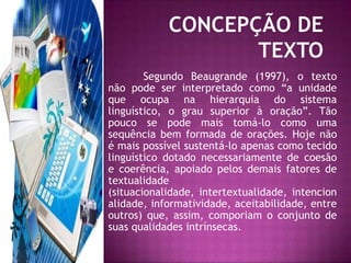 CONCEPÇÃO DE TEXTO	Segundo Beaugrande (1997), o texto não pode ser interpretado como “a unidade que ocupa na hierarquia do sistema linguístico, o grau superior à oração”. Tão pouco se pode mais tomá-lo como uma sequência bem formada de orações. Hoje não é mais possível sustentá-lo apenas como tecido linguístico dotado necessariamente de coesão e coerência, apoiado pelos demais fatores de textualidade (situacionalidade, intertextualidade, intencionalidade, informatividade, aceitabilidade, entre outros) que, assim, comporiam o conjunto de suas qualidades intrínsecas.