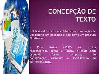 CONCEPÇÃO DE TEXTO- O texto deve ser concebido como uma ação de um sujeito em processo e não como um produto finalizado.- Para Antos (1997) os textos representam, senão a única, a mais bem sucedida forma complexa de constituição, estrutura e socialização de conhecimentos.