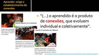 Aprender exige o
estabelecimento de
conexões


Para Maria              “(...) o aprendido é o produto
Cândida                  de conexões, que evoluem
Moraes (2008,            individual e coletivamente”.
p.49):




                           http://revistaescola.abril.com.br/gestao-escolar/diretor/conexao-faz-diferenca-mesmo-423635.shtml?page=all
 