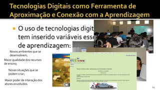   O uso de tecnologias digitais na educação
          tem inserido variáveis essenciais no processo
          de aprendizagem:
    Novos ambientes que se
    desenvolvem;
Maior qualidade dos recursos
de ensino;

   Novas situações que se
   podem criar;

Maior poder de interação dos
atores envolvidos.
                                                          14
 