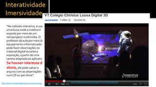 Interatividade
    Imersividade
     “No método interativo, é usado
     uma lousa onde a matéria é
     exposta por meio de um
     retroprojetor multimídia. O
     professor dá aula por meio do
     equipamento informatizado e
     pode fazer observações no
     material digital durante a
     exposição, a partir de uma
     caneta adaptada ao aplicativo.
     Se houver interesse do
     aluno, ele pode salvar o
     arquivo com as observações
     num CD ou pen drive”.

                                                                              http://www.youtube.com/watch?v=cXfAHeENhXg
http://www.inclusaodigital.gov.br/noticia/novas-tecnologias-aproximam-alunos-e-professores
                                                                                                                           5
 