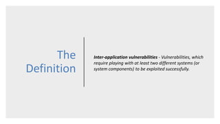 The
Definition
Inter-application vulnerabilities - Vulnerabilities, which
require playing with at least two different systems (or
system components) to be exploited successfully.
 