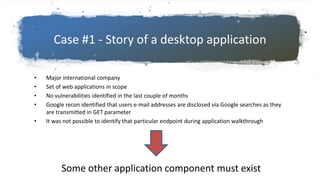Case #1 - Story of a desktop application
• Major international company
• Set of web applications in scope
• No vulnerabilities identified in the last couple of months
• Google recon identified that users e-mail addresses are disclosed via Google searches as they
are transmitted in GET parameter
• It was not possible to identify that particular endpoint during application walkthrough
Some other application component must exist
 