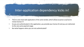 Inter-application dependency kicks in!
• There is one more web application of the same vendor, which allows (surprise surprise) to
renew licenses 
• So you are authenticated in the application, you provide your license ID and you are redirected
to the very same payment page.
• But what happens when you are not authenticated?
 
