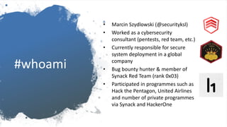 #whoami
• Marcin Szydlowski (@securityksl)
• Worked as a cybersecurity
consultant (pentests, red team, etc.)
• Currently responsible for secure
system deployment in a global
company
• Bug bounty hunter & member of
Synack Red Team (rank 0x03)
• Participated in programmes such as
Hack the Pentagon, United Airlines
and number of private programmes
via Synack and HackerOne
 