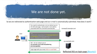 We are not done yet.
So we are redirected to authentication web page and our e-mail is automatically submitted. How does it work?
GET
/redirect.aspx?email=”><script>alert(1
)</script>&otherparameters...
Host: renewal2.example.com
renewal2.example.com
User
You need to authenticate. Let me redirect you to
the SSO web page. I will provide e-mail address
associated with this LicenseID automatically.
Login page with your email. XSS in e-mail field!
sso.example.com
302 – let me redirect you to
sso.example.com?code=base64string
(not decryptable)
Reflected XSS on login page (Bounty!)
 