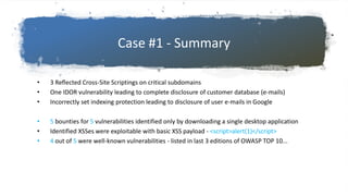 Case #1 - Summary
• 3 Reflected Cross-Site Scriptings on critical subdomains
• One IDOR vulnerability leading to complete disclosure of customer database (e-mails)
• Incorrectly set indexing protection leading to disclosure of user e-mails in Google
• 5 bounties for 5 vulnerabilities identified only by downloading a single desktop application
• Identified XSSes were exploitable with basic XSS payload - <script>alert(1)</script>
• 4 out of 5 were well-known vulnerabilities - listed in last 3 editions of OWASP TOP 10...
 