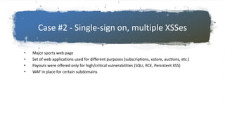 Case #2 - Single-sign on, multiple XSSes
• Major sports web page
• Set of web applications used for different purposes (subscriptions, estore, auctions, etc.)
• Payouts were offered only for high/critical vulnerabilities (SQLi, RCE, Persistent XSS)
• WAF in place for certain subdomains
 