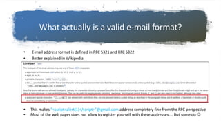 What actually is a valid e-mail format?
• E-mail address format is defined in RFC 5321 and RFC 5322
• Better explained in Wikipedia
• This makes ”<script>alert(1)</script>”@gmail.com address completely fine from the RFC perspective
• Most of the web pages does not allow to register yourself with these addresses.... But some do 
 
