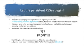 Let the persistent XSSes begin!
• One of these web pages in scope allowed to register yourself with
”<script>alert(1)</script>”@gmail.com address, however it encoded malicious characters properly
• However, some other web page in scope did not allow funny e-mail addresses, but output
encoding mechanism was not there
• Remember that tricky registration mechanism?
• Most likely the only impacted person would be the account owner...
• ... but you never know - Persistent XSS in Profile Overview section (Bounty!) 
???
PROFIT!!!
 