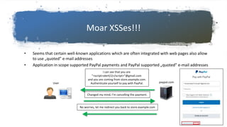 Moar XSSes!!!
• Seems that certain well-known applications which are often integrated with web pages also allow
to use „quoted” e-mail addresses
• Application in scope supported PayPal payments and PayPal supported „quoted” e-mail addresses
paypal.comUser
I can see that you are
”<script>alert(1)</script>”@gmail.com
and you are coming from store.example.com.
Authenticate yourself to pay with PayPal.
Changed my mind, I’m cancelling the payment.
No worries, let me redirect you back to store.example.com
 