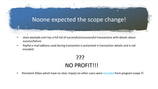 Noone expected the scope change!
• store.example.com has a full list of successful/unsuccessful transactions with details about
success/failure
• PayPal e-mail address used during transaction is presented in transaction details and is not
encoded
• Persistent XSSes which have no clear impact on other users were excluded from program scope 
???
NO PROFIT!!!
 