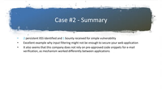 Case #2 - Summary
• 2 persistent XSS identified and 1 bounty received for simple vulnerability
• Excellent example why input filtering might not be enough to secure your web application
• It also seems that this company does not rely on pre-approved code snippets for e-mail
verification, as mechanism worked differently between applications
 