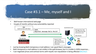 Case #3.1 – Me, myself and I
• Well-known international web page
• Couple of months without any vulnerability reported
• Just by knowing Bob’s temporary e-mail address i can spoof Alan’s messages.
• Bob’s temporary e-mail address is not visible in the web browser, but it is visible in JSON responses...
• I can negotiate prices and contract terms with myself, non-repudiation is being affected (Bounty!)
ecommerce.comBob
I want to Chat with Alan!
POST
Msg=Chat message:Hello World!
Alan
Message from: Bob
<gasr23basd1axne@
ecommerce.com>
Hello World!
Reply to: Bob
<gasr23basd1axne
@ecommerce.com>
Hello Bob!
Chat with Alan
Bob: Hello World!
Alan: Hello Bob!
 