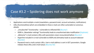 Case #3.2 – Spidering does not work anymore
• Applications send multiple e-mails (newsletters, password reset, account activation, notifications)
• URLs (functionalities) which are embedded in these e-mails are often vulnerable to numerous
attacks
– „Unsubscribe” functionality – vulnerable to reflected XSS (Bounty!)
– IDOR in „Newsletter settings” functionality leads to unauthorized data modification (Duplicate)
– „Welcome” e-mail contains URLs with parameters never encountered before (Bounty!)
– Hyperlink included in e-mail vulnerable to IDOR and ultimately leads to account takeover
(Bounty!)
– Password reset e-mails contain URLs. User e-mail address is sent in GET parameters. Google
indexes these URLs and e-mail values (Bounty! X2)
 