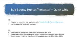 Bug Bounty Hunter/Pentester – Quick wins
#1:
• Register an account in your application with ”<script>alert(1)</script>”@gmail.com
• Go to „My profile” section or equivalent
#2:
• Subscribe to all newsletters, notifications, promotions, gift cards.
• Create new account, forget password, restore password, unsubscribe, delete account.
• Check received e-mails for hyperlinks with fancy parameters. Look for XSSes, IDORs.
 