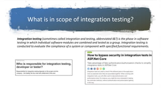 What is in scope of integration testing?
Integration testing (sometimes called integration and testing, abbreviated I&T) is the phase in software
testing in which individual software modules are combined and tested as a group. Integration testing is
conducted to evaluate the compliance of a system or component with specified functional requirements.
 