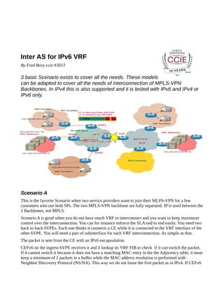 Inter AS for IPv6 VRF
By Fred Bovy ccie #3013

3 basic Scenario exists to cover all the needs. These models
can be adapted to cover all the needs of interconnection of MPLS-VPN
Backbones. In IPv4 this is also supported and it is tested with IPv6 and IPv4 or
IPv6 only.

Scenario A
This is the favorite Scenario when two service providers want to join their MLPS-VPN for a few
customers who use both SPs. The two MPLS-VPN backbone are fully separated. IP is used between the
2 Backbones, not MPLS.
Scenario A is good when you do not have much VRF to interconnect and you want to keep maximum
control over the interconnection. You can for instance enforce the SLA end to end easily. You need two
back to back 6VPEs. Each one thinks it connects a CE while it is connected to the VRF interface of the
other 6VPE. You will need a pair of subinterface for each VRF interconnection. As simple as that.
The packet is sent from the CE with an IPv6 encapsulation.
CEFv6 on the ingress 6VPE receives it and it lookup its VRF FIB to check if it can switch the packet.
If it cannot switch it because it does not have a matching MAC entry in the the Adjacency table, it must
keep a minimum of 2 packets in a buffer while the MAC address resolution is performed with
Neighbor Discovery Protocol (NS/NA). This way we do not loose the first packet as in IPv4. If CEFv6

 