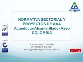 NORMATIVA SECTORIAL Y
PROYECTOS DE AAA
Acueducto-Alcantarillado- Aseo
COLOMBIA
Juan Guillermo González
INTERASEO SA ESP
Emal: jgonzalez@interaseo.com.co
 