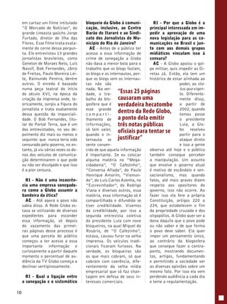 10 
em cartaz um filme intitulado 
“O Mercado de Notícias”, do 
grande cineasta gaúcho Jorge 
Furtado, diretor de Ilha das 
Flores. Esse filme trata exata-mente 
do cerne dessa pergun-ta. 
Ele entrevistou 13 grandes 
jornalistas brasileiros, como 
Geneton de Moraes Neto, Luís 
Nassif, Bob Fernandes, Jânio 
de Freitas, Paulo Moreira Lei-te, 
Raimundo Pereira, dentre 
outros. O enredo é baseado 
numa peça teatral do início 
do século XVI, na época da 
criação da imprensa onde, te-oricamente, 
surgiu a figura do 
jornalista e trata exatamente 
dessa questão da imparciali-dade. 
O Bob Fernandes, titu-lar 
do Portal Terra, que é um 
dos entrevistados, no seu de-poimento 
diz mais ou menos o 
seguinte: que nunca teria sido 
censurado pelo governo, no en-tanto, 
já viu várias vezes os do-nos 
dos veículos de comunica-ção 
determinarem o que pode 
ou não ser divulgado e que isso 
é a pior censura. 
RI - Não é uma incoerên-cia 
uma empresa sonegado-ra 
como a Globo assumir a 
bandeira da ética? 
AC - Até agora o povo não 
sabia disso. A Rede Globo es-tava 
se utilizando de diversos 
expedientes para esconder 
essa informação, só depois 
do vazamento das primei-ras 
páginas desse processo é 
que uma parcela do público 
começou a ter acesso a essa 
importante informação e 
curiosamente a partir daquele 
momento o percentual de au-diência 
da TV Globo começa a 
declinar vertiginosamente. 
RI - Qual a ligação entre 
a sonegação e o sistemático 
bloqueio da Globo à comuni-cação, 
inclusive, ao Centro 
Barão de Itararé e ao Sindi-cato 
dos Jornalistas do Mu-nicípio 
do Rio de Janeiro? 
AC - Antes de o público ter 
acesso a essa informação de 
crime de sonegação a Globo 
não dava a menor bola para o 
trabalho que os blogs faziam, 
os blogs e os internautas, por-que 
os blogs sem os internau-tas 
não são 
nada. Na ver-dade, 
o tra-balho 
da blo-gosfera 
que é 
esse grande 
c omp a r t i - 
lhamento de 
informações, 
só tem valor, 
quando o in-ternauta 
se 
sente conven-cido 
“Essas 25 páginas 
causaram uma 
verdadeira hecatombe 
dentro da Rede Globo, 
a ponto dela emitir 
três notas públicas 
oficiais para tentar se 
justificar” 
de que aquela informação 
é importante. Se eu colocar 
alguma matéria no “Mega-cidadania”, 
“O Cafezinho”, 
“Conversa Afiada”, do Paulo 
Henrique Amorim, “Viomun-do”, 
do Luís Carlos Azenha, no 
“Escrevinhador”, do Rodrigo 
Viana e diversos outros, essa 
matéria, essa informação só é 
compartilhada e difundida se 
tiver credibilidade. Vivemos 
da credibilidade, por isso a 
segunda entrevista coletiva 
do presidente Lula com nove 
blogueiros, na qual Miguel do 
Rosário, de “O Cafezinho”, 
estava, causou furor na velha 
imprensa. Os veículos tradi-cionais 
ficaram furiosos. Na 
verdade, os blogueiros são 
os que mais cobram, só que 
cobram com coerência, dife-rentemente 
da velha mídia 
empresarial que só faz chan-tagem 
em defesa de seus in-teresses 
comerciais. 
RI - Por que a Globo é a 
principal interessada em im-pedir 
a aprovação de uma 
nova legislação para as co-municações 
no Brasil e jun-to 
com aos demais grupos 
midiáticos vinculam isso à 
censura? 
AC - A Globo apoiou o gol-pe 
militar, quis impedir as Di-retas 
Já. Então, ela tem um 
histórico de estar alinhada ao 
poder, ao sta-tus 
quo vigen-te. 
Diferente-mente 
disso, 
a partir de 
2002, quando 
tomou posse 
o presidente 
Lula, a Glo-bo 
resolveu 
partir para o 
ataque direto 
e isso a gente 
observa até hoje e o público 
também consegue perceber 
a manipulação. Um assunto 
que envolve o governo atual 
é motivo de escândalo e sen-sacionalismo, 
mas quando 
fatos, até mais graves dizem 
respeito aos opositores do 
governo, isso não ocorre. Ao 
fazer isso ela fere a própria 
Constituição, artigos 220 a 
224, que estabelecem o fim 
da propriedade cruzada e dos 
oligopólios. A Globo quer ser a 
dona daquilo que o povo pode 
ou não saber e de que forma 
o povo deve saber. Ela quer 
impor um pensamento único, 
ao contrário da blogosfera 
que consegue fazer o contra-ponto, 
mostrando documen-tos, 
artigos, fundamentando 
e permitindo a sociedade ver 
as diversas opiniões sobre um 
mesmo fato. Por isso ela vem 
perdendo audiência a cada dia 
e teme a regulamentação. 
 