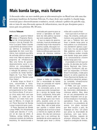 14 artigo 
Mais banda larga, mais futuro 
A discussão sobre um novo modelo para as telecomunicações no Brasil tem sido uma das 
principais bandeiras do Instituto Telecom. E a base deste novo modelo é a banda larga, 
essencial para o desenvolvimento econômico, social, cultural e político do país.Ou seja, 
não se trata de uma discussão apenas de infraestrutura, mas do que desejamos para o 
nosso país nos próximos 40, 50 anos. 
Instituto Telecom 
Em 2003, o governo federal 
lançou o Programa Nacio-nal 
de Universalização do 
Acesso e Uso da Energia Elé-trica 
(Luz para Todos) visando 
o provimento do acesso à ener-gia 
elétrica à totalidade da 
população do meio rural bra-sileiro, 
num contexto que 80% 
da exclusão elétrica estava no 
meio rural. Não era apenas um 
programa de infraestrutura. 
Mas uma forma de garantir 
desenvolvimento social e eco-nômico 
em comunidades de 
baixa renda, contribuindo para 
a redução da pobreza e para 
o aumento da renda familiar. 
Depois do “Luz Para Todos” 
está na hora do ”Banda Larga 
Para Todos”. 
A banda larga no Brasil é 
cara, concentrada e lenta. 
Apenas 35% dos domicílios 
têm banda larga, localizados 
principalmente no Sul, Sudes-te 
e Centro-Oeste. É um servi-ço 
cinco vezes mais caro que 
no Japão; 2,7 vezes que na 
Rússia e 2,5 vezes mais caro 
que no México. A criação de 
um Plano Nacional de Banda 
Larga é essencial para o país. 
O Plano Nacional de Banda 
Larga (PNBL) foi oficialmente 
criado pelo decreto nº 7.175, 
em 12 de maio de 2010. A 
Telebras, antiga holding das 
empresas estatais de telefonia 
brasileira, foi reestruturada e 
reativada pelo governo para se 
tornar a operadora do back-bone 
da rede pública nacional 
que será usada pelo PNBL. 
O que se espera do governo, 
contudo, é que ele entenda que 
a banda larga é tão necessária 
quanto a saúde, educação e se-gurança 
pública e implemente 
todos os esforços para que este 
serviço de interesse coletivo 
chegue a todos os cidadãos. 
Daí a necessidade da banda 
larga ser prestada em regime 
misto: público e privado. 
As concessões para as em-presas 
que estão monopolizan-do 
o serviço de banda larga 
foram, justamente, feitas pelo 
Estado. A Telebras pode ser 
uma solução para esse mono-pólio, 
atuando como um ins-trumento 
de regulação do mer-cado. 
Mas, não se pode achar 
que sozinha a estatal tenha 
condições de se arriscar a levar 
a internet às regiões de difícil 
acesso. Ela não tem estrutura 
para isso e vai continuar de-pendendo 
de outros agentes do 
mercado para levar a última 
milha até o usuário final. 
Claro que este é um bom co-meço. 
No entanto, ainda per-manece 
uma questão política: 
por que a Telebras tem que 
levar a banda larga para os 
mais pobres e as concessioná-rias 
atenderem apenas a par-cela 
mais rica da população? 
Não podemos correr o risco 
de a Telebras acabar virando 
uma banda larga para pobre 
e as concessionárias virarem 
banda larga para rico. 
A sociedade civil tem que ser 
ouvida. As decisões da Confe-rência 
Nacional das Comu-nicações 
(Confecom) não po-dem 
ser esquecidas. O Fórum 
Brasil Conectado, criado para 
discutir os vários aspectos do 
Plano Nacional de Banda Lar-ga 
(política industrial, pesqui-sa, 
conteúdo, infraestrutura) 
deve ser reconvocado. 
O PNBL tem que contem-plar 
a participação do Esta-do, 
intervindo e defendendo o 
interesse público. Mas, deve 
ter em seu planejamento um 
projeto integrado com os go-vernos 
estaduais e municipais, 
operadoras fixas, de cabo, 
de celular e os provedores de 
acesso. Um plano nacional 
que deve assistir o país, do 
Oiapoque ao Chuí. Um plano 
que pense na diversidade de 
empresas, com suas tecno-logias 
distintas, capazes de 
alcançar diferentes tipos de 
lugares e condições de rendas. 
 