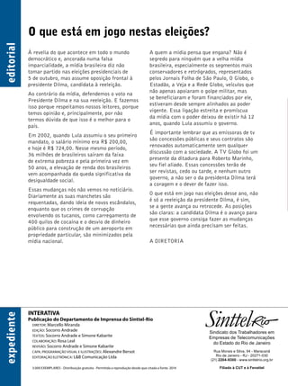INTERATIVA 
Publicação do Departamento de Imprensa do Sinttel-Rio 
DIRETOR: Marcello Miranda 
EDIÇÃO: Socorro Andrade 
TEXTOS: Socorro Andrade e Simone Kabarite 
COLABORAÇÃO: Rosa Leal 
REVISÃO: Socorro Andrade e Simone Kabarite 
CAPA, PROGRAMAÇÃO VISUAL E ILUSTRAÇÕES: Alexandre Bersot 
EDITORAÇÃO ELETRÔNICA: L&B Comunicação Ltda 
3.000 EXEMPLARES - Distribuição gratuita - Permitida a reprodução desde que citada a fonte. 2014 
Sindicato dos Trabalhadores em 
Empresas de Telecomunicações 
do Estado do Rio de Janeiro 
Rua Morais e Silva, 94 - Maracanã 
Rio de Janeiro - RJ - 20271-030 
(21) 2204-9300 - www.sinttelrio.org.br 
Filiado à CUT e à Fenattel 
expediente editorial 
O que está em jogo nestas eleições? 
À revelia do que acontece em todo o mundo 
democrático e, ancorada numa falsa 
imparcialidade, a mídia brasileira diz não 
tomar partido nas eleições presidenciais de 
5 de outubro, mas assume oposição frontal à 
presidente Dilma, candidata à reeleição. 
Ao contrário da mídia, defendemos o voto na 
Presidente Dilma e na sua reeleição. E fazemos 
isso porque respeitamos nossos leitores, porque 
temos opinião e, principalmente, por não 
termos dúvida de que isso é o melhor para o 
país. 
Em 2002, quando Lula assumiu o seu primeiro 
mandato, o salário mínimo era R$ 200,00, 
e hoje é R$ 724,00. Nesse mesmo período, 
36 milhões de brasileiros saíram da faixa 
de extrema pobreza e pela primeira vez em 
50 anos, a elevação de renda dos brasileiros 
vem acompanhada da queda significativa da 
desigualdade social. 
Essas mudanças nós não vemos no noticiário. 
Diariamente as suas manchetes são 
requentadas, dando ideia de novos escândalos, 
enquanto que os crimes de corrupção 
envolvendo os tucanos, como carregamento de 
400 quilos de cocaína e o desvio de dinheiro 
público para construção de um aeroporto em 
propriedade particular, são minimizados pela 
mídia nacional. 
A quem a mídia pensa que engana? Não é 
segredo para ninguém que a velha mídia 
brasileira, especialmente os segmentos mais 
conservadores e retrógrados, representados 
pelos Jornais Folha de São Paulo, O Globo, o 
Estadão, a Veja e a Rede Globo, veículos que 
não apenas apoiaram o golpe militar, mas 
se beneficiaram e foram financiados por ele, 
estiveram desde sempre alinhados ao poder 
vigente. Essa ligação estreita e promíscua 
da mídia com o poder deixou de existir há 12 
anos, quando Lula assumiu o governo. 
É importante lembrar que as emissoras de tv 
são concessões públicas e seus contratos são 
renovados automaticamente sem qualquer 
discussão com a sociedade. A TV Globo foi um 
presente da ditadura para Roberto Marinho, 
seu fiel aliado. Essas concessões terão de 
ser revistas, cedo ou tarde, e nenhum outro 
governo, a não ser o da presidenta Dilma terá 
a coragem e o dever de fazer isso. 
O que está em jogo nas eleições desse ano, não 
é só a reeleição da presidente Dilma, é sim, 
se a gente avança ou retrocede. As posições 
são claras: a candidata Dilma é o avanço para 
que esse governo consiga fazer as mudanças 
necessárias que ainda precisam ser feitas. 
A DIRETORIA 
 