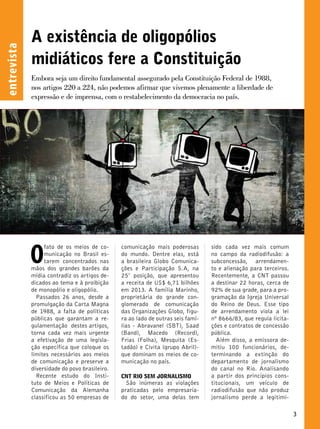 A existência de oligopólios 
midiáticos fere a Constituição 
Embora seja um direito fundamental assegurado pela Constituição Federal de 1988, 
nos artigos 220 a 224, não podemos afirmar que vivemos plenamente a liberdade de 
expressão e de imprensa, com o restabelecimento da democracia no país. 
entrevista 
O fato de os meios de co-municação 
comunicação mais poderosas 
sido cada vez mais comum 
no Brasil es-tarem 
do mundo. Dentre elas, está 
no campo da radiodifusão: a 
concentrados nas 
a brasileira Globo Comunica-ções 
subconcessão, arrendamen-to 
mãos dos grandes barões da 
e Participação S.A, na 
e alienação para terceiros. 
mídia contradiz os artigos de-dicados 
25° posição, que apresentou 
Recentemente, a CNT passou 
ao tema e à proibição 
a receita de US$ 6,71 bilhões 
a destinar 22 horas, cerca de 
de monopólio e oligopólio. 
em 2013. A família Marinho, 
92% de sua grade, para a pro-gramação 
Passados 26 anos, desde a 
proprietária do grande con-glomerado 
da Igreja Universal 
promulgação da Carta Magna 
de comunicação 
do Reino de Deus. Esse tipo 
de 1988, a falta de políticas 
das Organizações Globo, figu-ra 
de arrendamento viola a lei 
públicas que garantam a re-gulamentação 
ao lado de outras seis famí-lias 
nº 8666/83, que regula licita-ções 
destes artigos, 
- Abravanel (SBT), Saad 
e contratos de concessão 
torna cada vez mais urgente 
(Band), Macedo (Record), 
pública. 
a efetivação de uma legisla-ção 
Frias (Folha), Mesquita (Es-tadão) 
Além disso, a emissora de-mitiu 
específica que coloque os 
e Civita (grupo Abril)- 
100 funcionários, de-terminando 
limites necessários aos meios 
que dominam os meios de co-municação 
a extinção do 
de comunicação e preserve a 
no país. 
departamento de jornalismo 
diversidade do povo brasileiro. 
do canal no Rio. Analisando 
Recente estudo do Insti-tuto 
CNT RIO SEM JORNALISMO 
a partir dos princípios cons-titucionais, 
de Meios e Políticas de 
São inúmeras as violações 
um veículo de 
Comunicação da Alemanha 
praticadas pelo empresaria-do 
radiodifusão que não produz 
classificou as 50 empresas de 
do setor, uma delas tem 
jornalismo perde a legitimi- 
3  