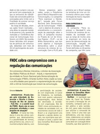 4 
dade se não cumpre o seu pa-pel 
social com a população, já 
que as emissoras de radiodi-fusão 
são concessões públicas 
outorgadas pela União com a 
finalidade de prestar serviço 
publico à sociedade. 
Ao longo de décadas, diver-sas 
ações foram realizadas , 
uma delas no segundo manda-to 
do governo Lula, quando foi 
realizada a I Conferência Na-cional 
de Comunicação (Con-fecom), 
em 2009. Na ocasião, 
foram definidas 633 propos-tas 
de políticas de comunica-ção, 
debatidas com mais de 
20 mil participantes da socie-dade 
civil. 
Destas propostas apro-vadas, 
surgiu a Plataforma 
para o Marco Regulatório das 
Comunicações, e a campanha 
“Para expressar a liberda-de!”, 
lançada pelo Forum 
Nacional pela Democratiza-ção 
da Comunicação - FNDC 
- com o objetivo de ampliar o 
entendimento e a conscienti-zação 
da população sobre o 
tema. A campanha resultou 
no Projeto de Lei de Inicia-tiva 
Popular - PLIP - Lei da 
Mídia Democrática, que tem 
como objetivo a regulação 
democrática sobre a atual 
estrutura do sistema de co-municação. 
Com o PLIP, pela 
Simone Kabarite 
INTERATIVA - Frente Am-pla 
pela Liberdade de Ex-pressão 
e Direito à Comu-nicação 
do Rio de Janeiro 
- Fale Rio - é o comitê local 
do FNDC. Quais são as suas 
principais atividades e seus 
projetos de atuação? 
Guilhon - O Canal da Cida-dania 
é uma das várias cam-panhas 
que desenvolvemos, 
é a possibilidade de termos, 
pela primeira vez, uma tv co-munitária 
digital aberta, com 
a participação da socieda-de 
civil organizada. O Canal 
da Cidadania, na realidade, 
terá mais quatro subcanais/ 
programações, duas destas 
são destinadas à socieda-de 
civil organizada. Nós do 
FNDC vimos estimulando en-tidades 
da sociedade civil, os 
movimentos sociais de todo o 
Brasil a se organizarem pra 
disputar a gestão destes ca-nais, 
nos municípios que soli-citaram 
o Canal, a partir dos 
seus Conselhos Municipais de 
Comunicação. 
primeira vez o Brasil avança 
na tentativa de criar um ins-trumento 
efetivo para imple-mentação 
do marco regulató-rio 
da comunicação. 
PARA EXPRESSAR A 
LIBERDADE 
A campanha “Para ex-pressar 
a liberdade”é uma 
iniciativa de centenas de en-tidades 
da sociedade civil 
que ao longo de muitos anos 
se organizam em torno da 
pauta da democratização da 
comunicação, lançada em 
2012 e liderada pelo FNDC. 
Foram definidos os 20 pontos 
da campanha, que têm como 
INTERATIVA - E como fun-cionam 
os Conselhos Muni-cipais 
de Comunicação? 
Guilhon - A legislação que 
trata do Canal da Cidada-nia 
prevê a formação de um 
Conselho, composto pelo po-der 
público e pela socieda-de 
civil, para cada município 
que solicitar a concessão do 
canal. Como é uma tese que 
defendemos, uma das nossas 
lutas, elaboramos um projeto 
com artigos e conceitos sobre 
como deve ser a atuação deste 
Conselho, que deve garantir o 
FNDC cobra compromisso com a 
regulação das comunicações 
Em entrevista à Revista Interativa, o diretor da Associação 
das Rádios Públicas do Brasil - Arpub, e representante 
da entidade na Forum Nacional pela Democratização da 
Comunicação (FNDC), Orlando Guilhon (foto), expõe as lutas 
e as dificuldades para garantir a regulamentação dos artigos 
220 a 224 da Constituição que tratam da comunicação. 
Simone Kabarite 
 